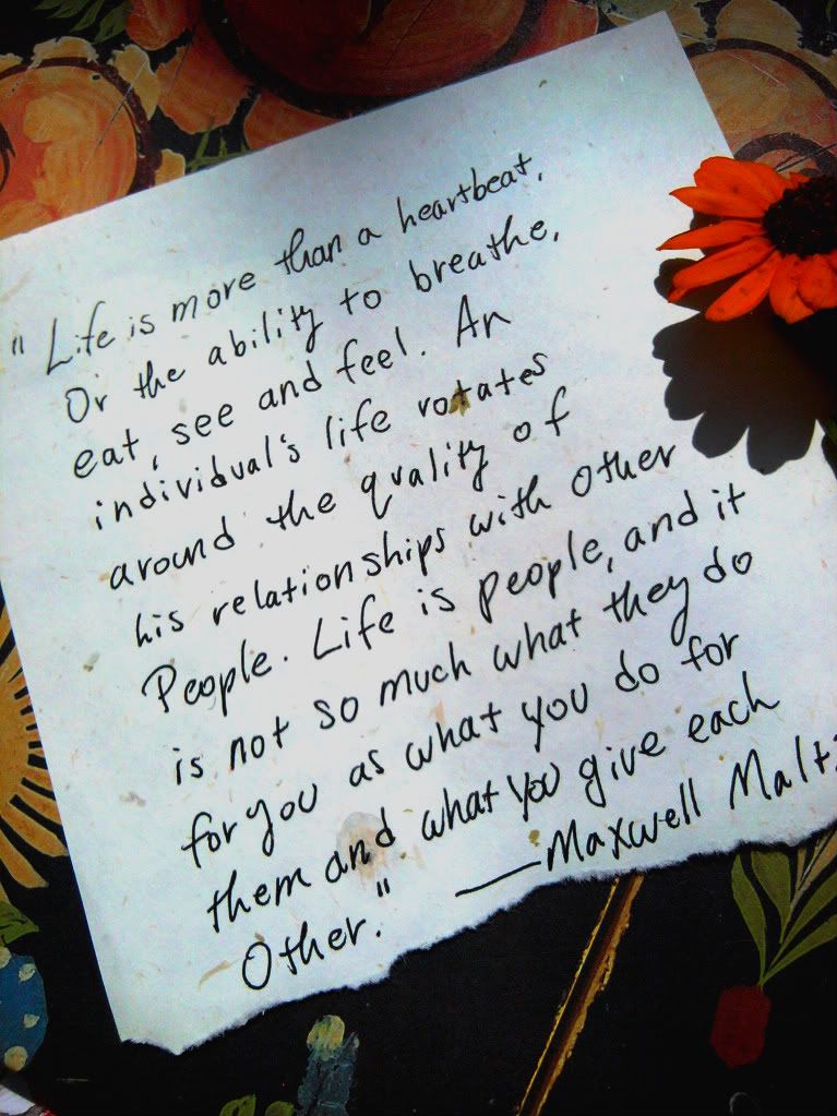 Maxwell Maltz quote Life is more than a heartbeat or the ability to breathe eat see and feel An individuals life rotates around the quality of his relationships with other people Life is people and it is not so much what they do for you as what you do for them and what you give each other.